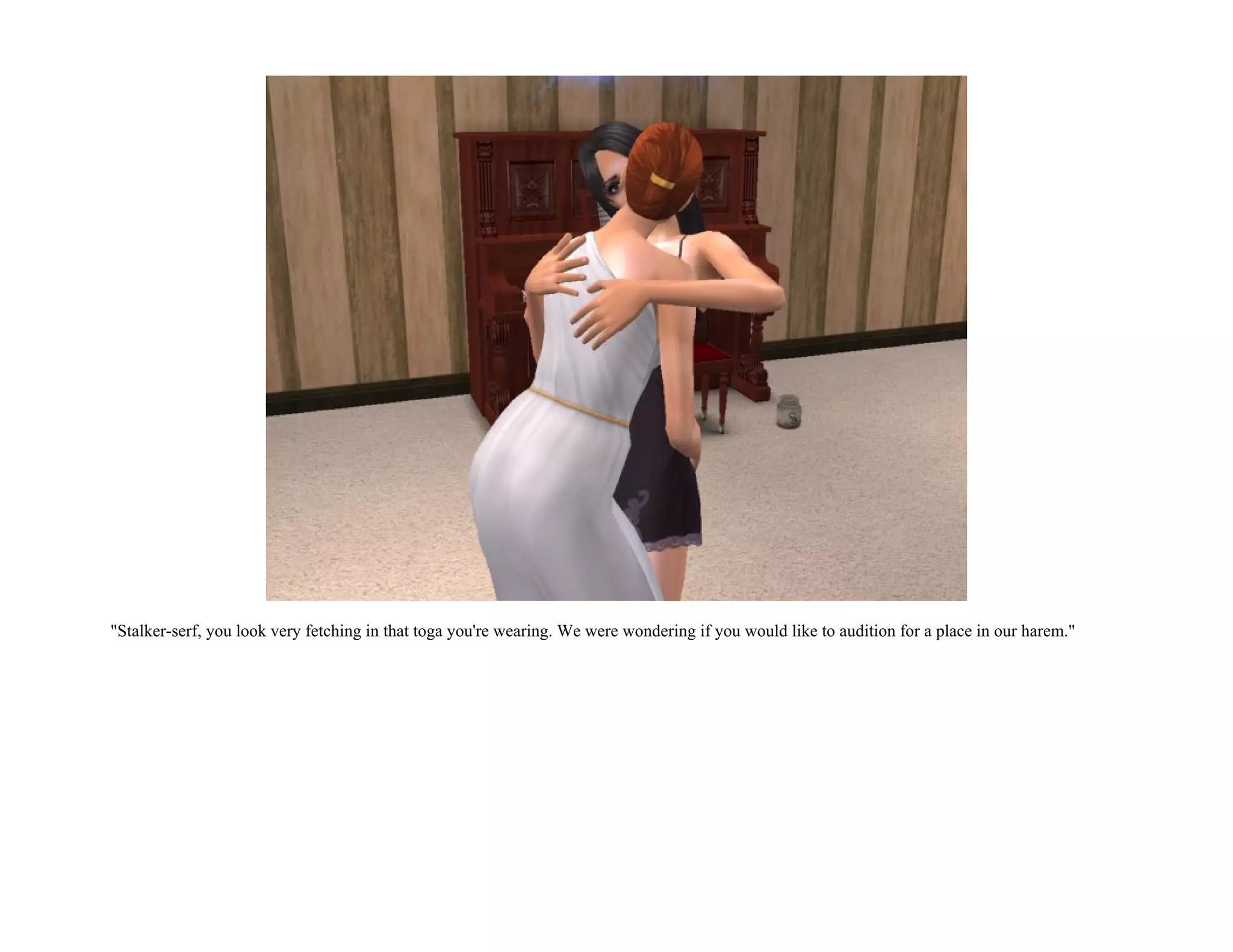 "Stalker-serf, you look very fetching in that toga you're wearing. We were wondering if you would like to audition for a place in our harem."
 