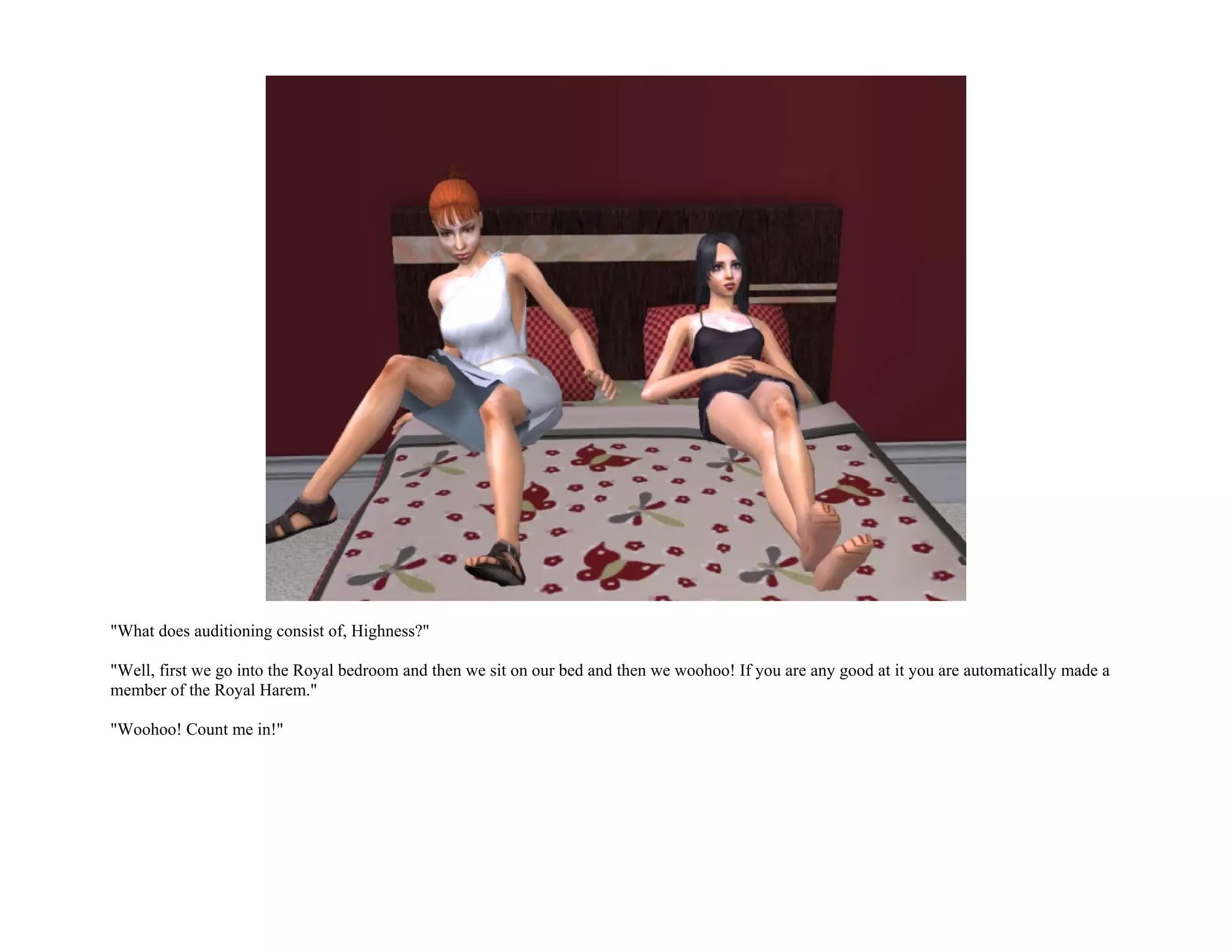 "What does auditioning consist of, Highness?"

"Well, first we go into the Royal bedroom and then we sit on our bed and then we woohoo! If you are any good at it you are automatically made a
member of the Royal Harem."

"Woohoo! Count me in!"
 