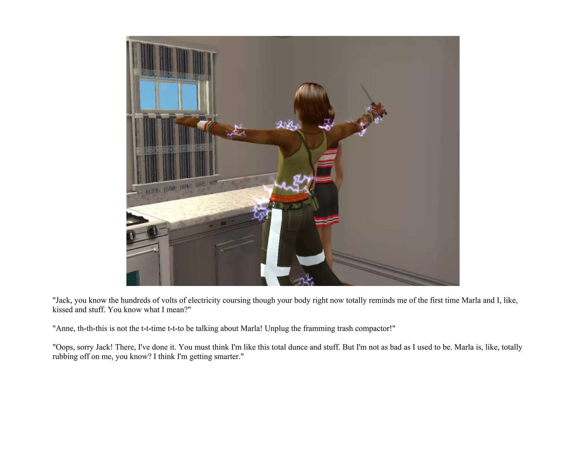 "Jack, you know the hundreds of volts of electricity coursing though your body right now totally reminds me of the first time Marla and I, like,
kissed and stuff. You know what I mean?"

"Anne, th-th-this is not the t-t-time t-t-to be talking about Marla! Unplug the framming trash compactor!"

"Oops, sorry Jack! There, I've done it. You must think I'm like this total dunce and stuff. But I'm not as bad as I used to be. Marla is, like, totally
rubbing off on me, you know? I think I'm getting smarter."
 
