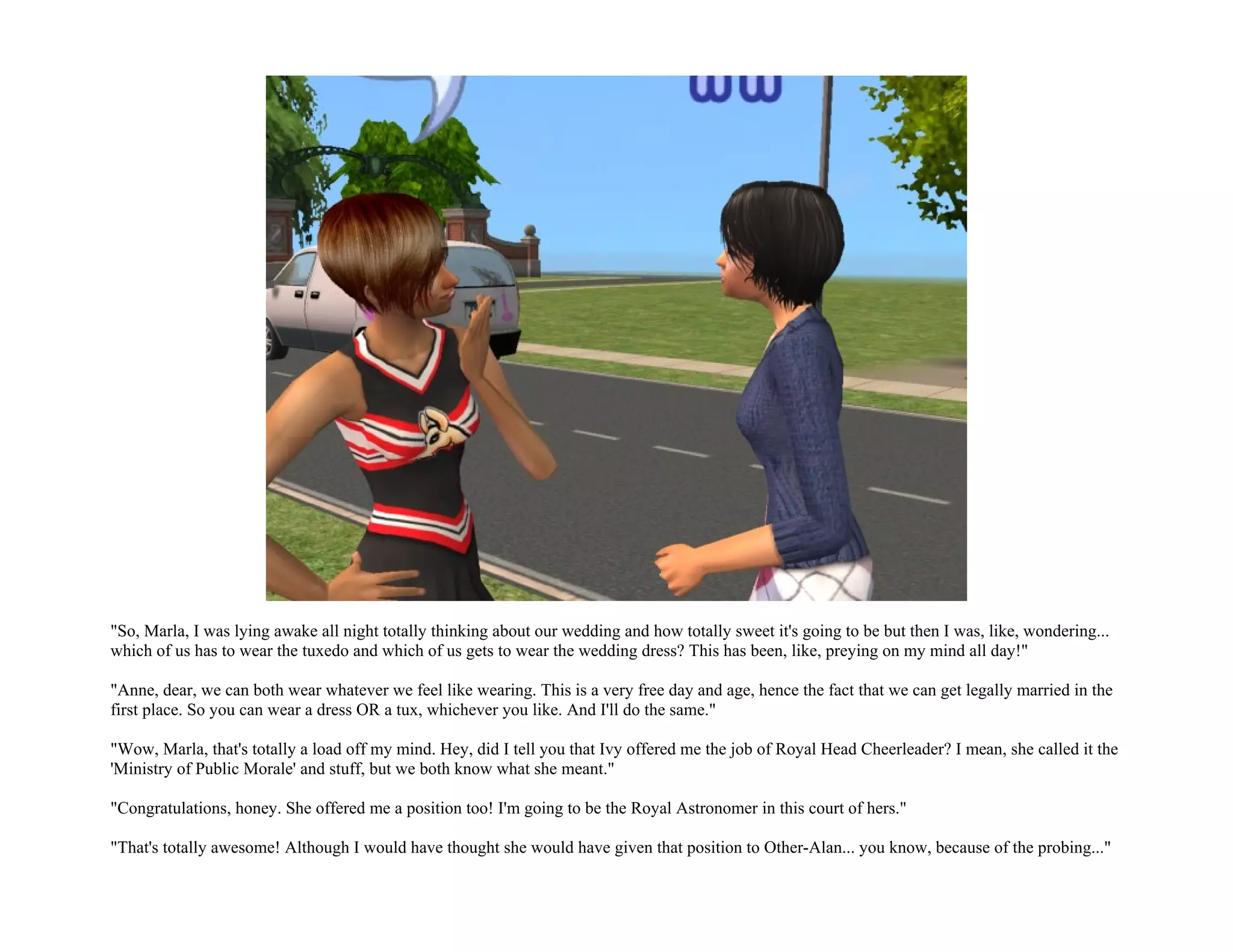 "So, Marla, I was lying awake all night totally thinking about our wedding and how totally sweet it's going to be but then I was, like, wondering...
which of us has to wear the tuxedo and which of us gets to wear the wedding dress? This has been, like, preying on my mind all day!"

"Anne, dear, we can both wear whatever we feel like wearing. This is a very free day and age, hence the fact that we can get legally married in the
first place. So you can wear a dress OR a tux, whichever you like. And I'll do the same."

"Wow, Marla, that's totally a load off my mind. Hey, did I tell you that Ivy offered me the job of Royal Head Cheerleader? I mean, she called it the
'Ministry of Public Morale' and stuff, but we both know what she meant."

"Congratulations, honey. She offered me a position too! I'm going to be the Royal Astronomer in this court of hers."

"That's totally awesome! Although I would have thought she would have given that position to Other-Alan... you know, because of the probing..."
 