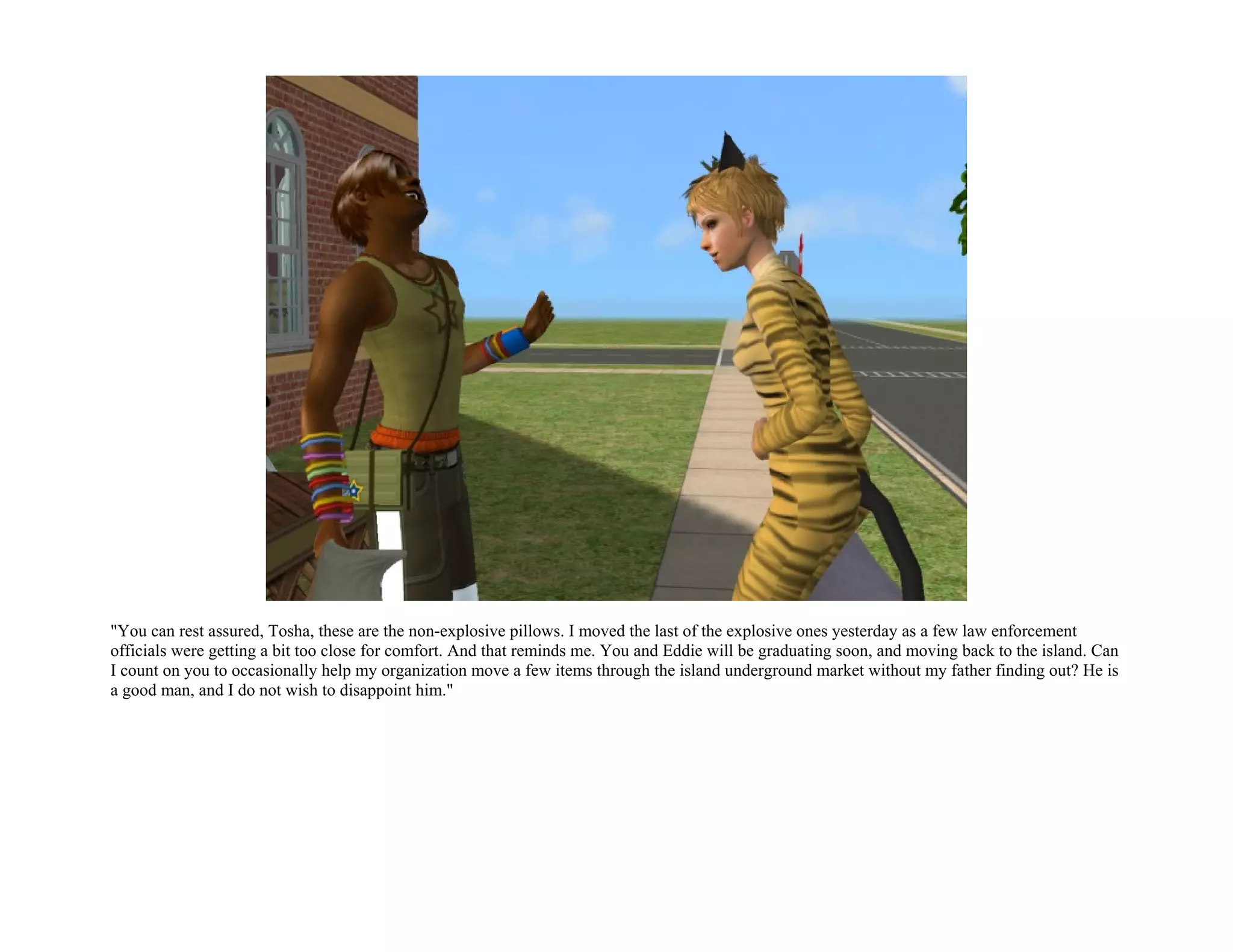 "You can rest assured, Tosha, these are the non-explosive pillows. I moved the last of the explosive ones yesterday as a few law enforcement
officials were getting a bit too close for comfort. And that reminds me. You and Eddie will be graduating soon, and moving back to the island. Can
I count on you to occasionally help my organization move a few items through the island underground market without my father finding out? He is
a good man, and I do not wish to disappoint him."
 