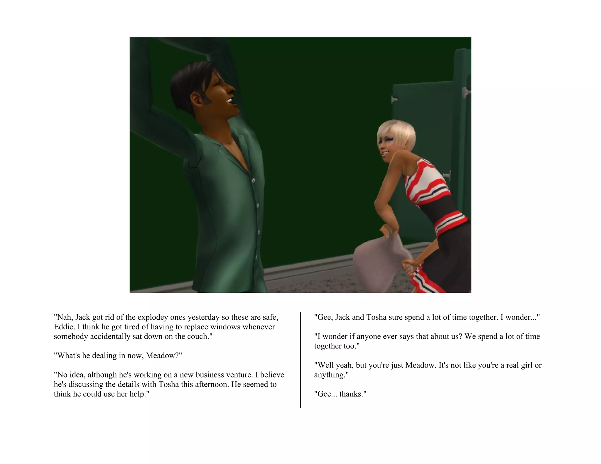 "Nah, Jack got rid of the explodey ones yesterday so these are safe,   "Gee, Jack and Tosha sure spend a lot of time together. I wonder..."
Eddie. I think he got tired of having to replace windows whenever
somebody accidentally sat down on the couch."                          "I wonder if anyone ever says that about us? We spend a lot of time
                                                                       together too."
"What's he dealing in now, Meadow?"
                                                                       "Well yeah, but you're just Meadow. It's not like you're a real girl or
"No idea, although he's working on a new business venture. I believe   anything."
he's discussing the details with Tosha this afternoon. He seemed to
think he could use her help."                                          "Gee... thanks."
 