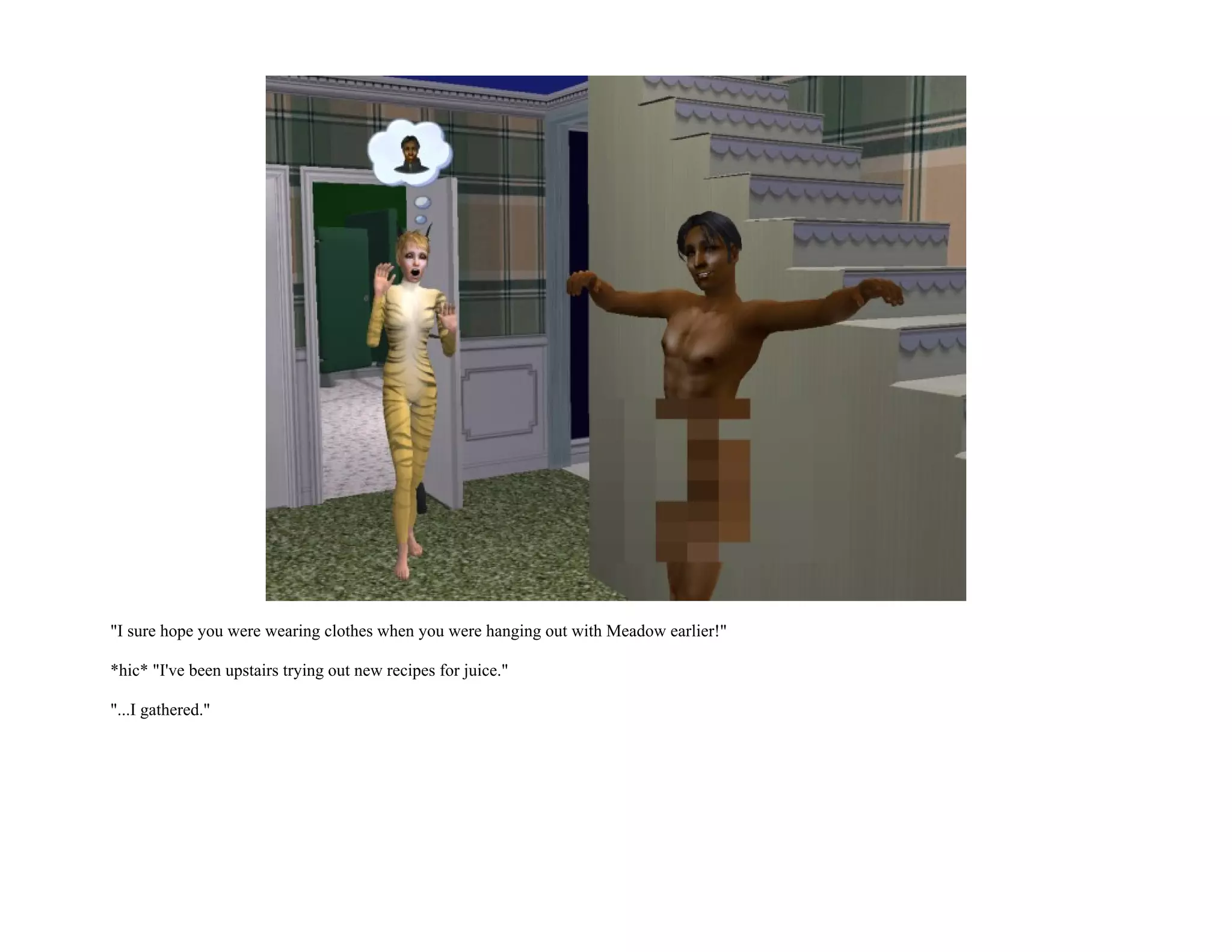 "I sure hope you were wearing clothes when you were hanging out with Meadow earlier!"

*hic* "I've been upstairs trying out new recipes for juice."

"...I gathered."
 