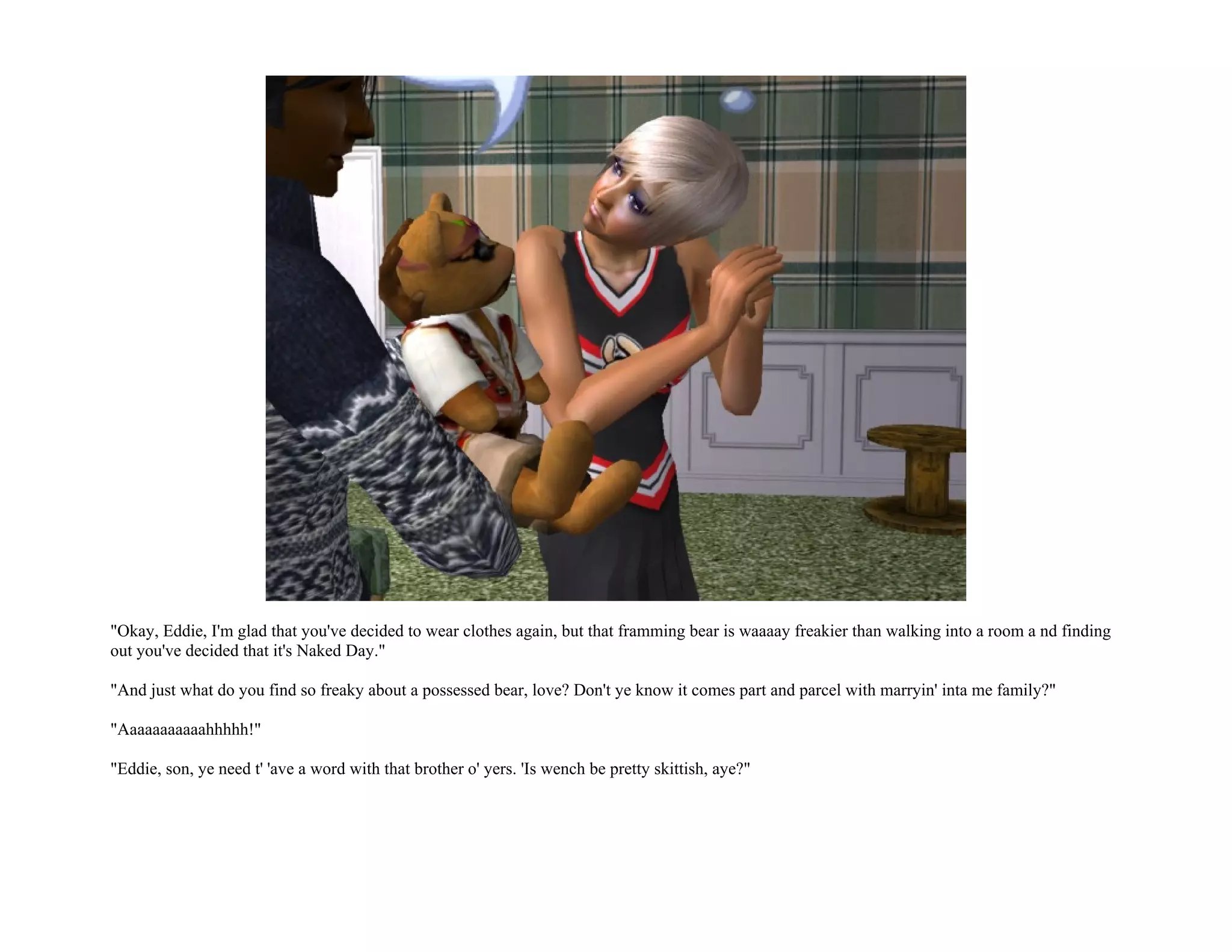 "Okay, Eddie, I'm glad that you've decided to wear clothes again, but that framming bear is waaaay freakier than walking into a room a nd finding
out you've decided that it's Naked Day."

"And just what do you find so freaky about a possessed bear, love? Don't ye know it comes part and parcel with marryin' inta me family?"

"Aaaaaaaaaaahhhhh!"

"Eddie, son, ye need t' 'ave a word with that brother o' yers. 'Is wench be pretty skittish, aye?"
 