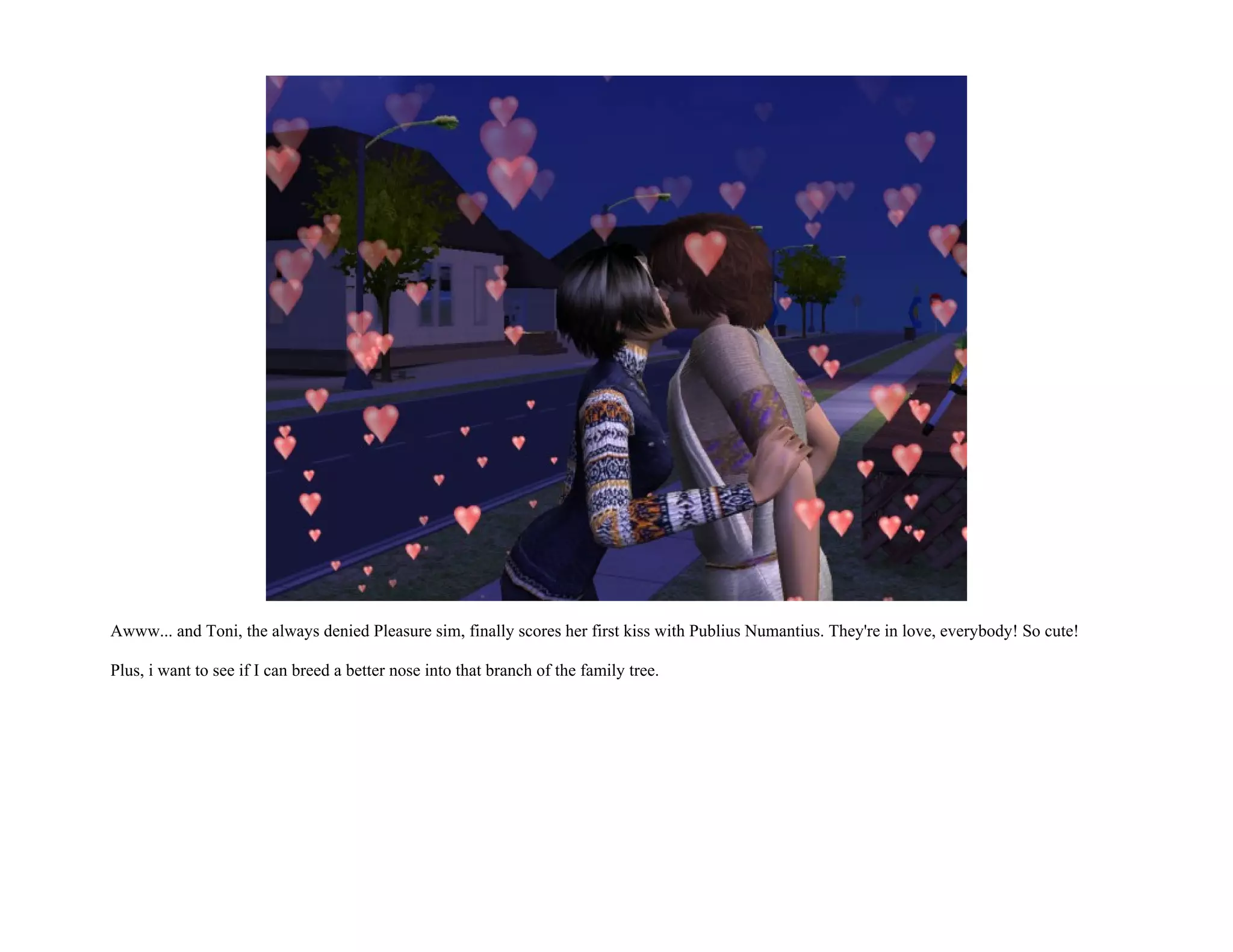 Awww... and Toni, the always denied Pleasure sim, finally scores her first kiss with Publius Numantius. They're in love, everybody! So cute!

Plus, i want to see if I can breed a better nose into that branch of the family tree.
 