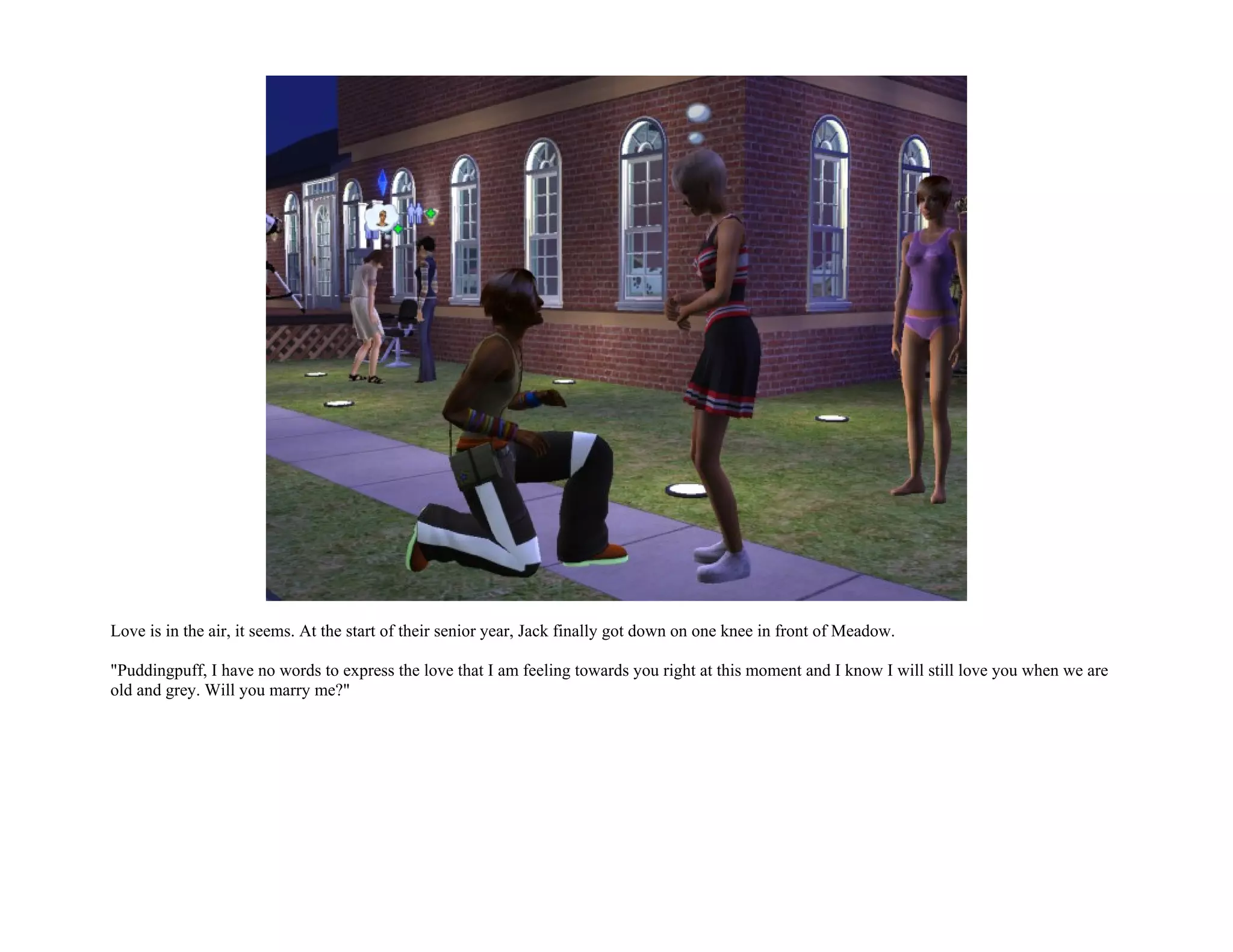 Love is in the air, it seems. At the start of their senior year, Jack finally got down on one knee in front of Meadow.

"Puddingpuff, I have no words to express the love that I am feeling towards you right at this moment and I know I will still love you when we are
old and grey. Will you marry me?"
 