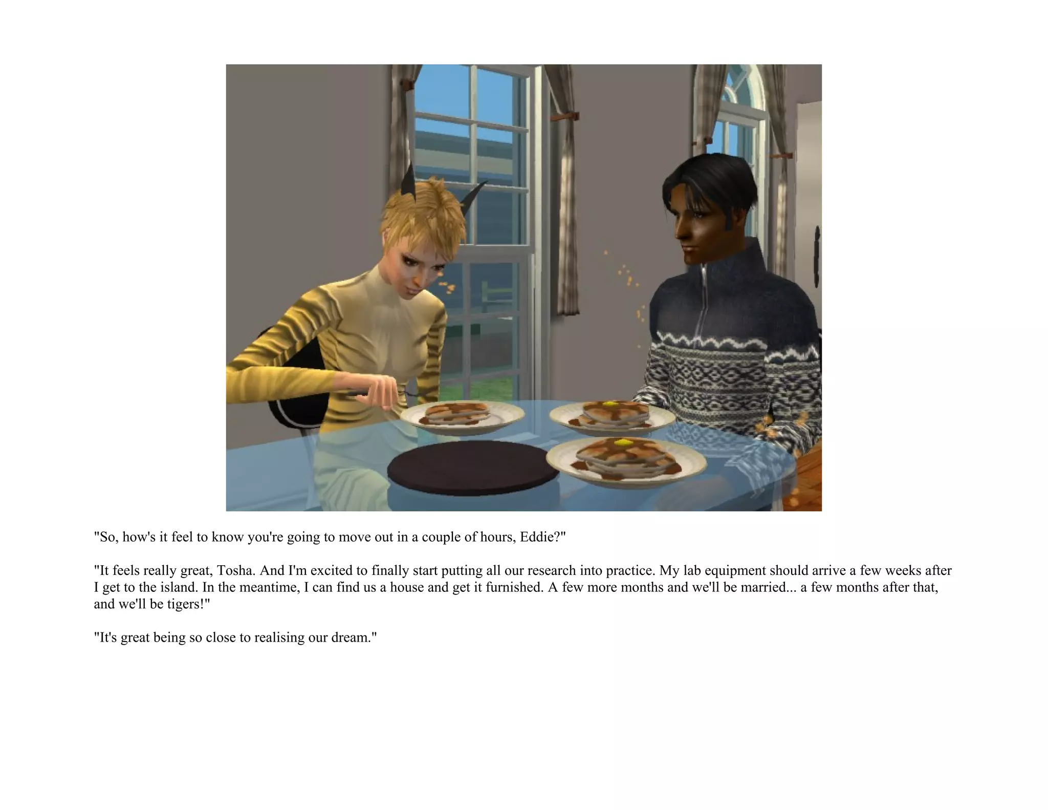 "So, how's it feel to know you're going to move out in a couple of hours, Eddie?"

"It feels really great, Tosha. And I'm excited to finally start putting all our research into practice. My lab equipment should arrive a few weeks after
I get to the island. In the meantime, I can find us a house and get it furnished. A few more months and we'll be married... a few months after that,
and we'll be tigers!"

"It's great being so close to realising our dream."
 