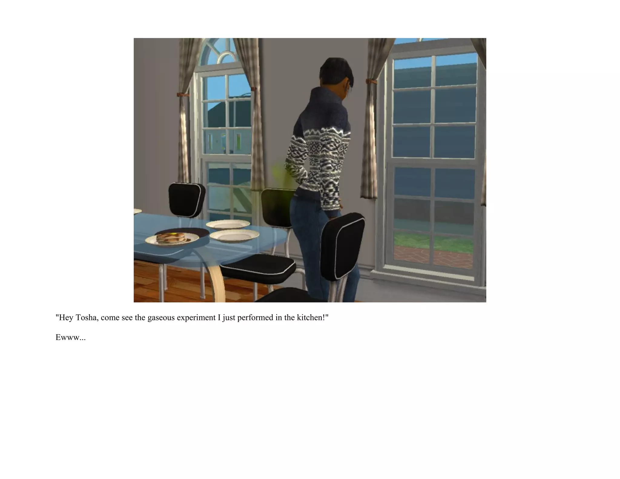 "Hey Tosha, come see the gaseous experiment I just performed in the kitchen!"

Ewww...
 