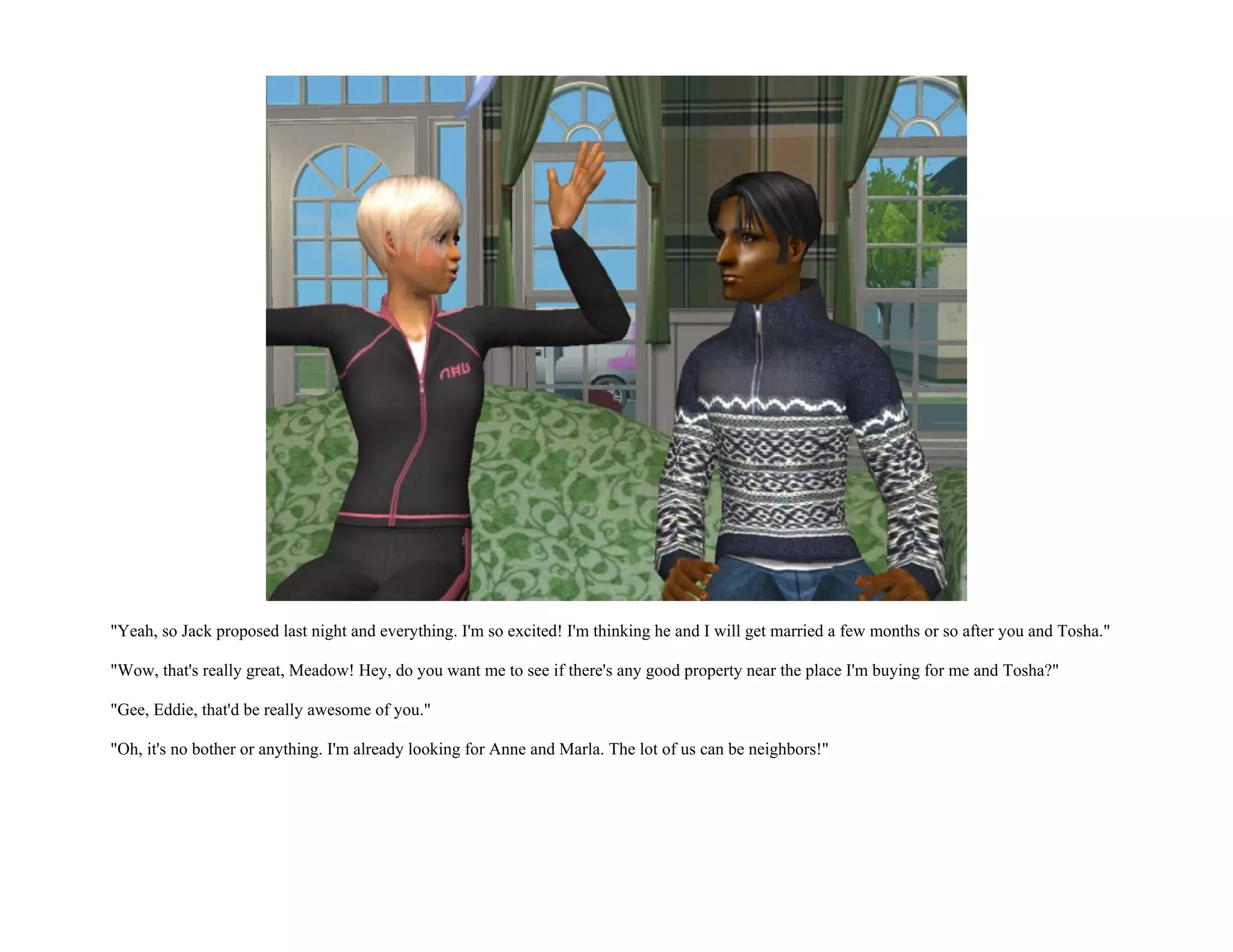 "Yeah, so Jack proposed last night and everything. I'm so excited! I'm thinking he and I will get married a few months or so after you and Tosha."

"Wow, that's really great, Meadow! Hey, do you want me to see if there's any good property near the place I'm buying for me and Tosha?"

"Gee, Eddie, that'd be really awesome of you."

"Oh, it's no bother or anything. I'm already looking for Anne and Marla. The lot of us can be neighbors!"
 