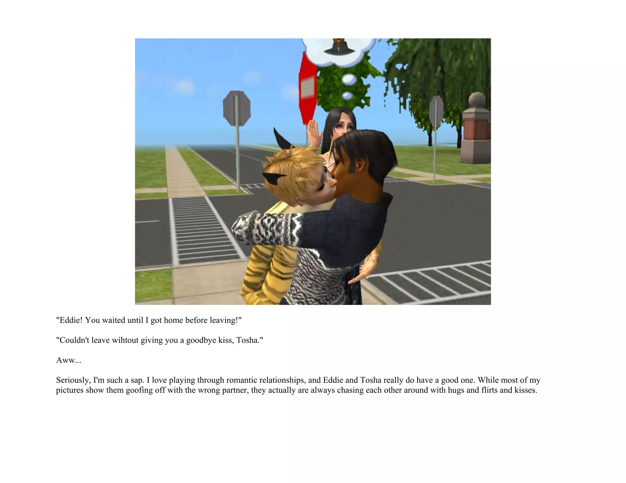 "Eddie! You waited until I got home before leaving!"

"Couldn't leave wihtout giving you a goodbye kiss, Tosha."

Aww...

Seriously, I'm such a sap. I love playing through romantic relationships, and Eddie and Tosha really do have a good one. While most of my
pictures show them goofing off with the wrong partner, they actually are always chasing each other around with hugs and flirts and kisses.
 