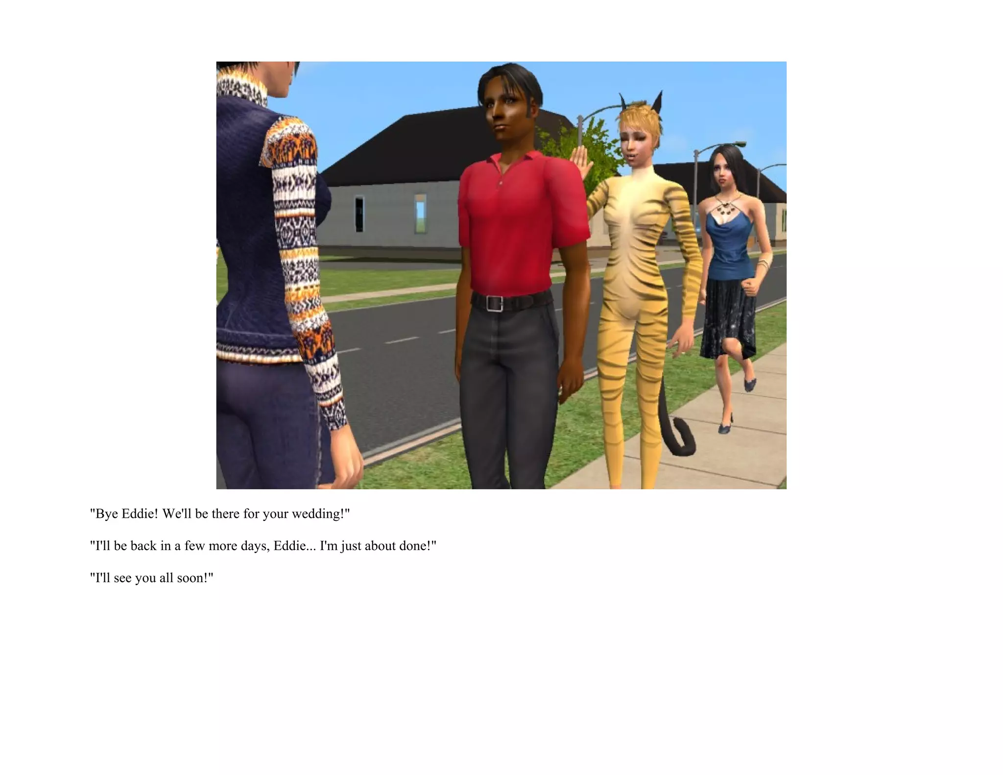 "Bye Eddie! We'll be there for your wedding!"

"I'll be back in a few more days, Eddie... I'm just about done!"

"I'll see you all soon!"
 