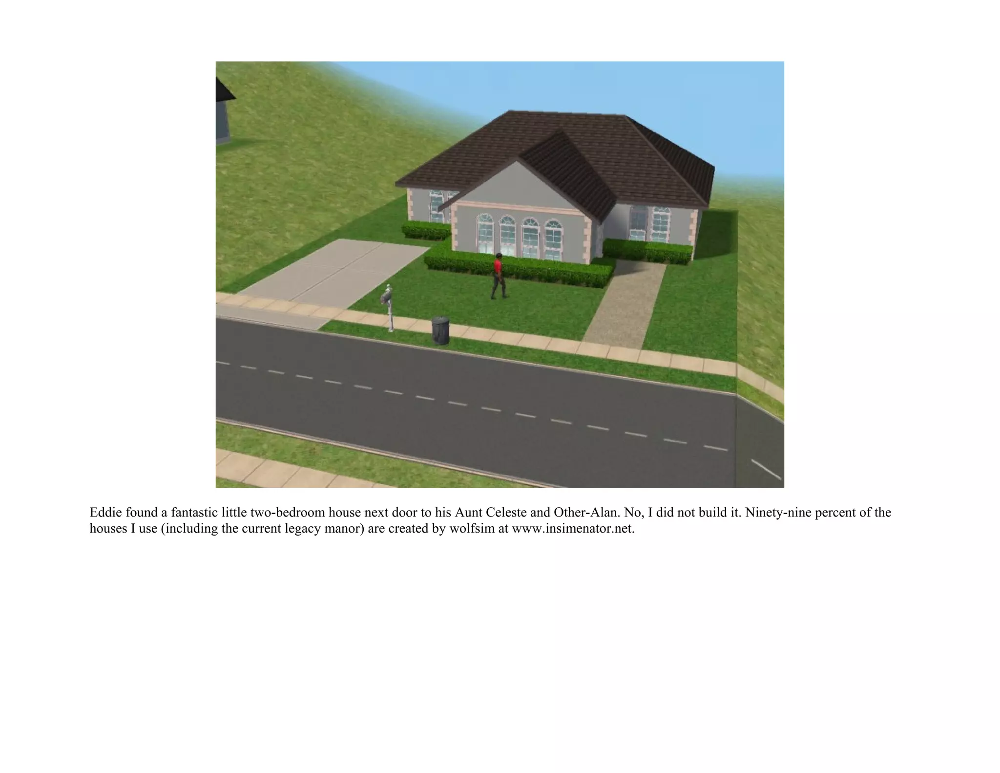 Eddie found a fantastic little two-bedroom house next door to his Aunt Celeste and Other-Alan. No, I did not build it. Ninety-nine percent of the
houses I use (including the current legacy manor) are created by wolfsim at www.insimenator.net.
 