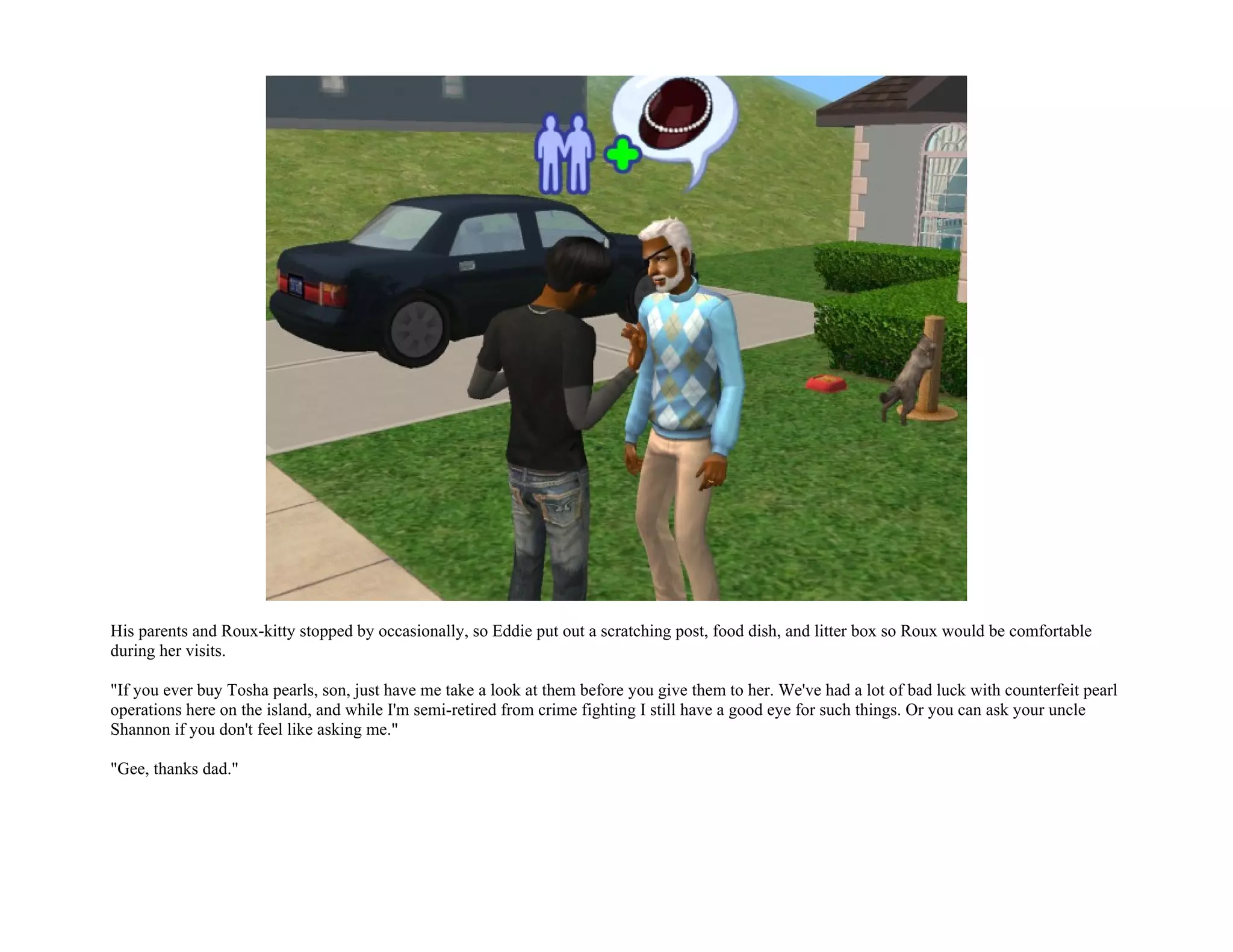 His parents and Roux-kitty stopped by occasionally, so Eddie put out a scratching post, food dish, and litter box so Roux would be comfortable
during her visits.

"If you ever buy Tosha pearls, son, just have me take a look at them before you give them to her. We've had a lot of bad luck with counterfeit pearl
operations here on the island, and while I'm semi-retired from crime fighting I still have a good eye for such things. Or you can ask your uncle
Shannon if you don't feel like asking me."

"Gee, thanks dad."
 