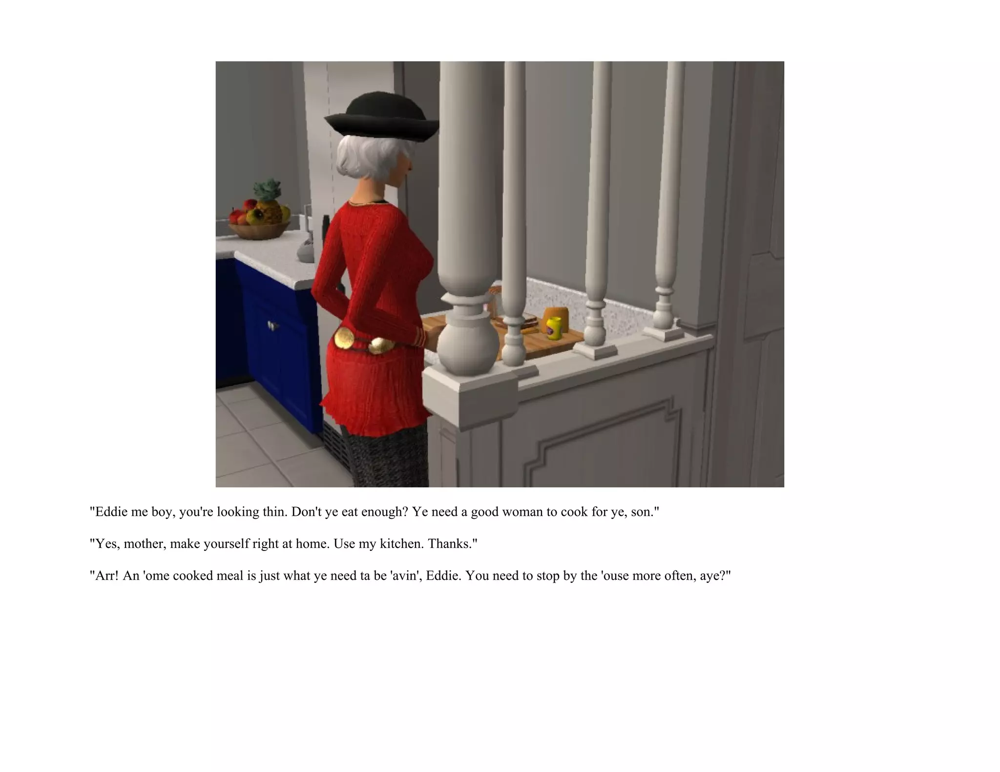 "Eddie me boy, you're looking thin. Don't ye eat enough? Ye need a good woman to cook for ye, son."

"Yes, mother, make yourself right at home. Use my kitchen. Thanks."

"Arr! An 'ome cooked meal is just what ye need ta be 'avin', Eddie. You need to stop by the 'ouse more often, aye?"
 