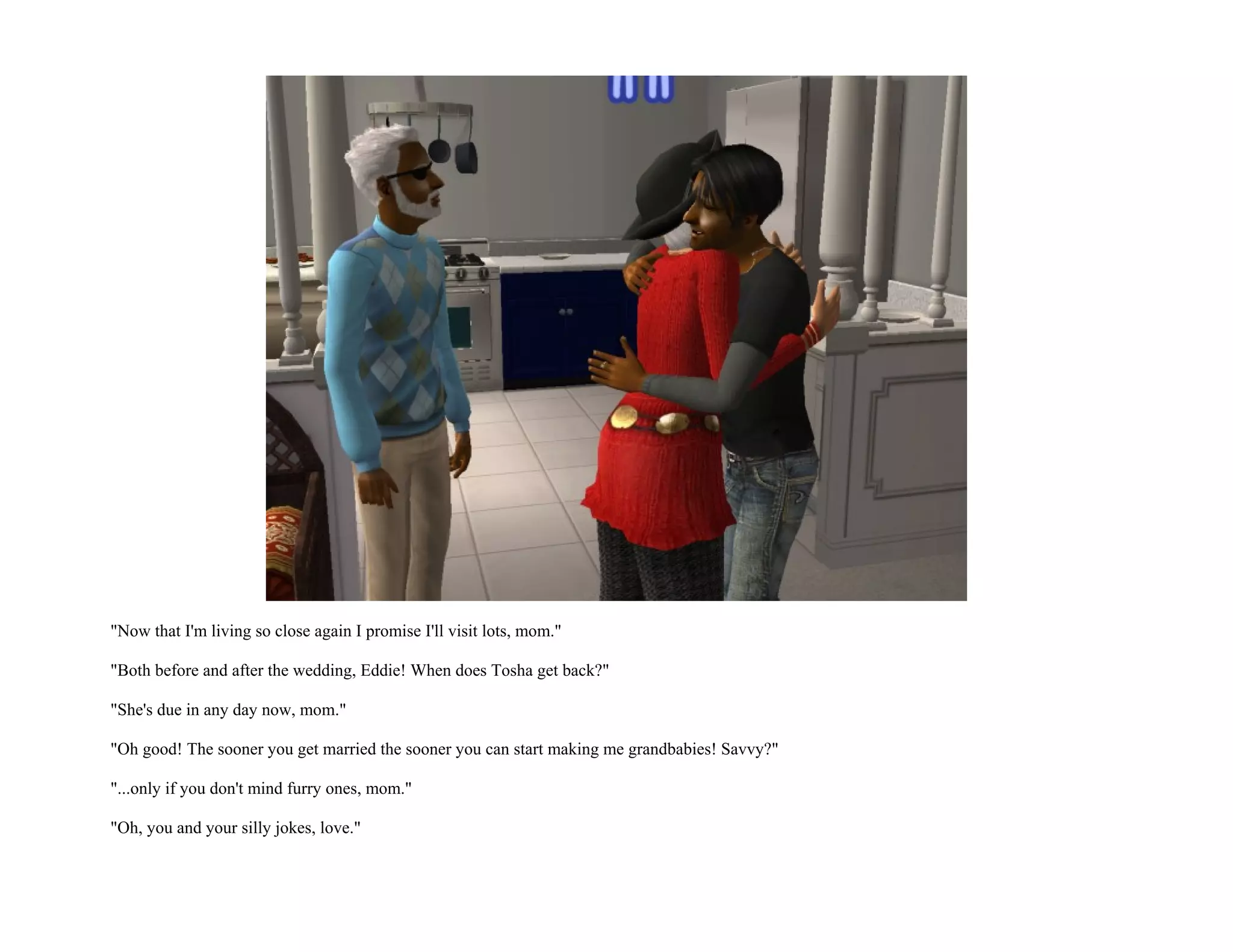 "Now that I'm living so close again I promise I'll visit lots, mom."

"Both before and after the wedding, Eddie! When does Tosha get back?"

"She's due in any day now, mom."

"Oh good! The sooner you get married the sooner you can start making me grandbabies! Savvy?"

"...only if you don't mind furry ones, mom."

"Oh, you and your silly jokes, love."
 