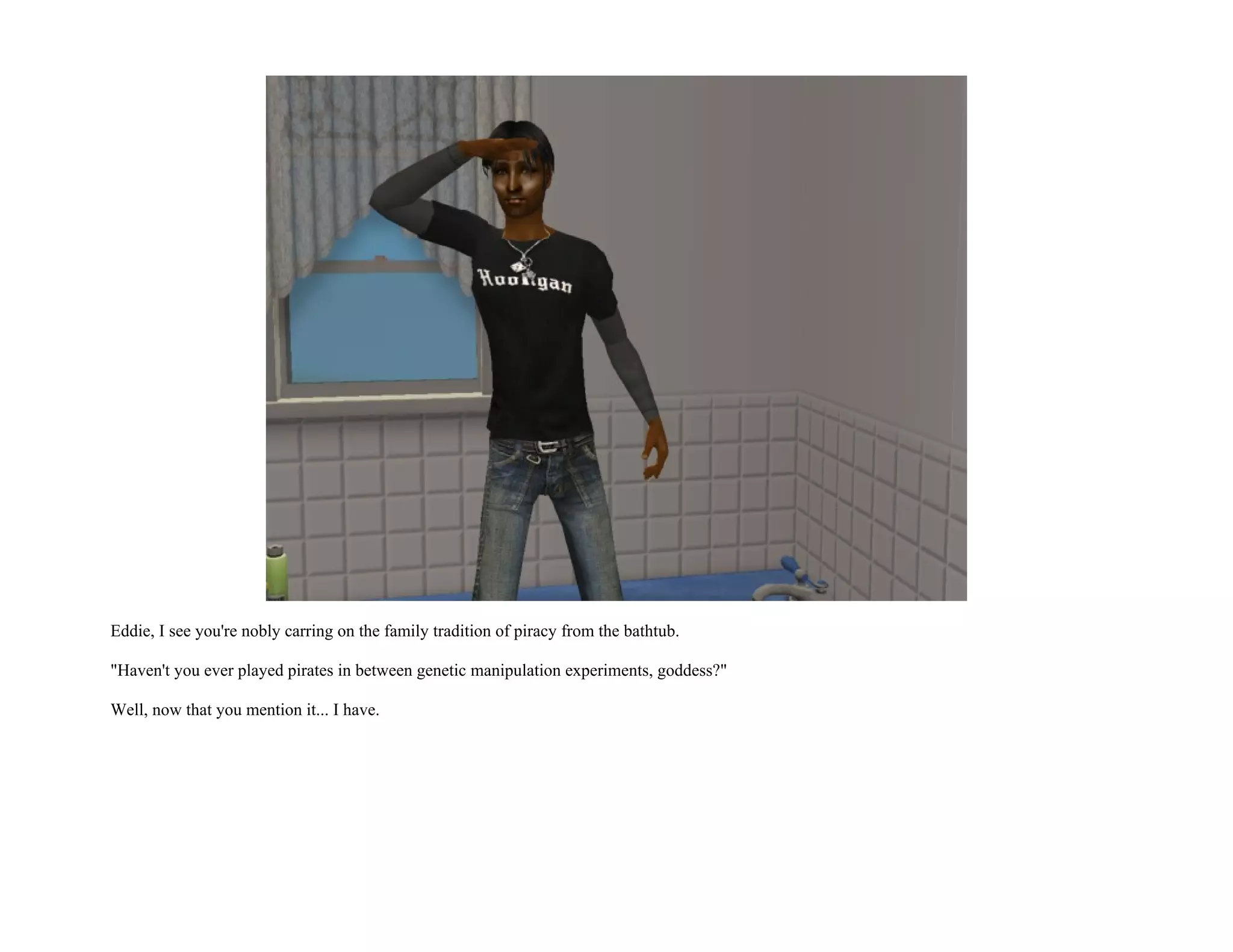 Eddie, I see you're nobly carring on the family tradition of piracy from the bathtub.

"Haven't you ever played pirates in between genetic manipulation experiments, goddess?"

Well, now that you mention it... I have.
 