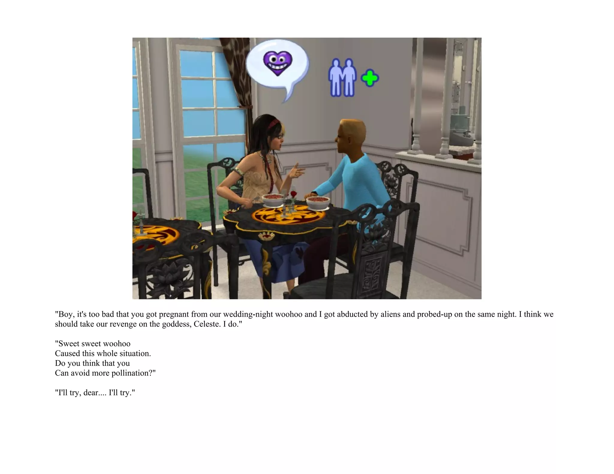 "Boy, it's too bad that you got pregnant from our wedding-night woohoo and I got abducted by aliens and probed-up on the same night. I think we
should take our revenge on the goddess, Celeste. I do."

"Sweet sweet woohoo
Caused this whole situation.
Do you think that you
Can avoid more pollination?"

"I'll try, dear.... I'll try."
 