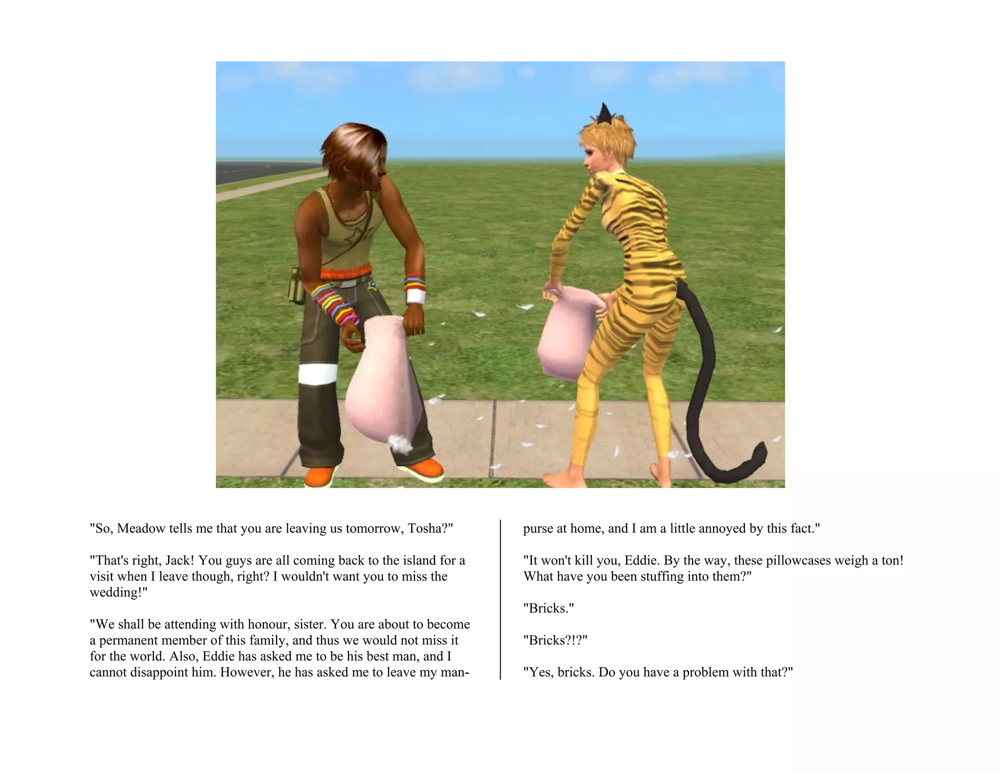 "So, Meadow tells me that you are leaving us tomorrow, Tosha?"          purse at home, and I am a little annoyed by this fact."

"That's right, Jack! You guys are all coming back to the island for a   "It won't kill you, Eddie. By the way, these pillowcases weigh a ton!
visit when I leave though, right? I wouldn't want you to miss the       What have you been stuffing into them?"
wedding!"
                                                                        "Bricks."
"We shall be attending with honour, sister. You are about to become
a permanent member of this family, and thus we would not miss it        "Bricks?!?"
for the world. Also, Eddie has asked me to be his best man, and I
cannot disappoint him. However, he has asked me to leave my man-        "Yes, bricks. Do you have a problem with that?"
 