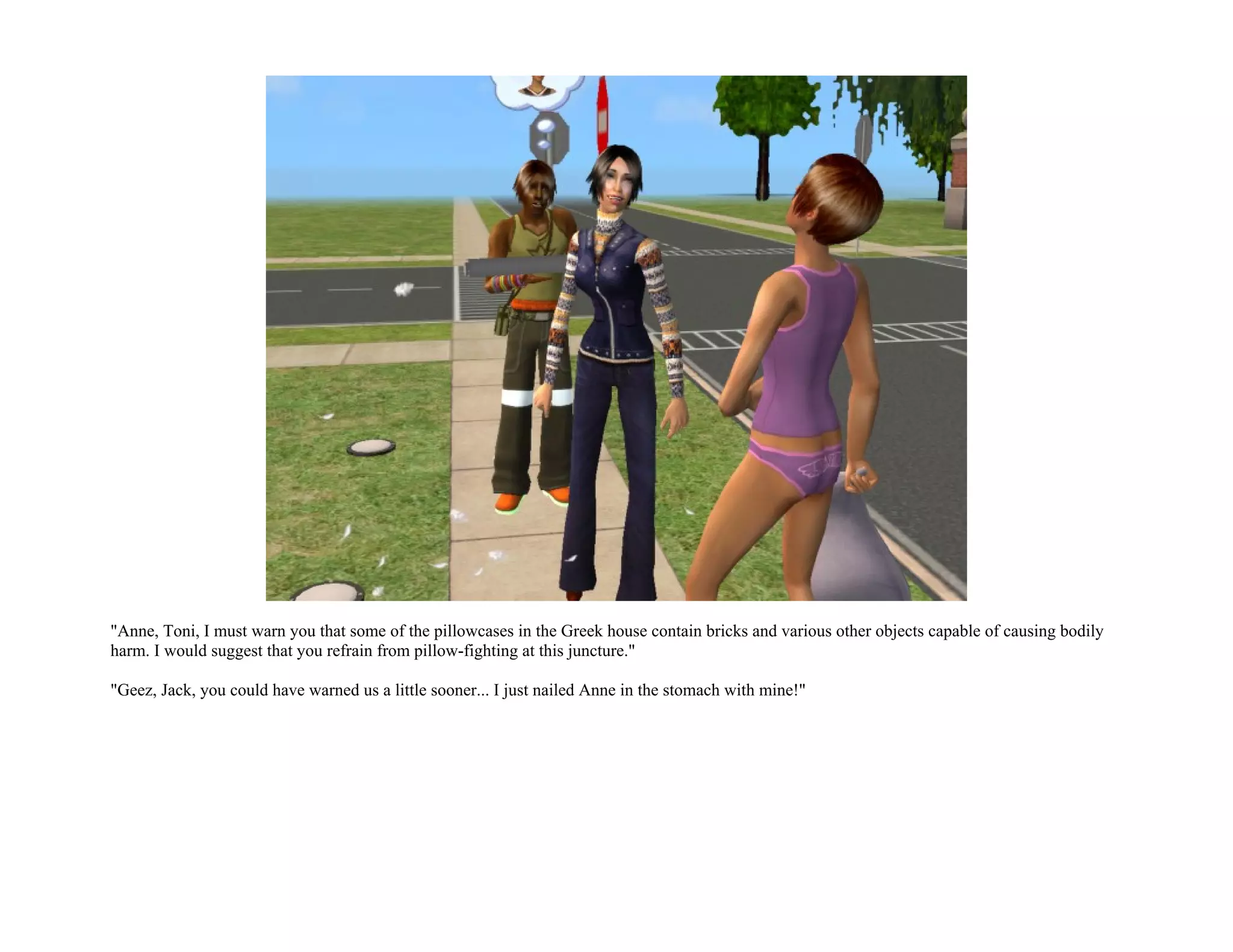 "Anne, Toni, I must warn you that some of the pillowcases in the Greek house contain bricks and various other objects capable of causing bodily
harm. I would suggest that you refrain from pillow-fighting at this juncture."

"Geez, Jack, you could have warned us a little sooner... I just nailed Anne in the stomach with mine!"
 