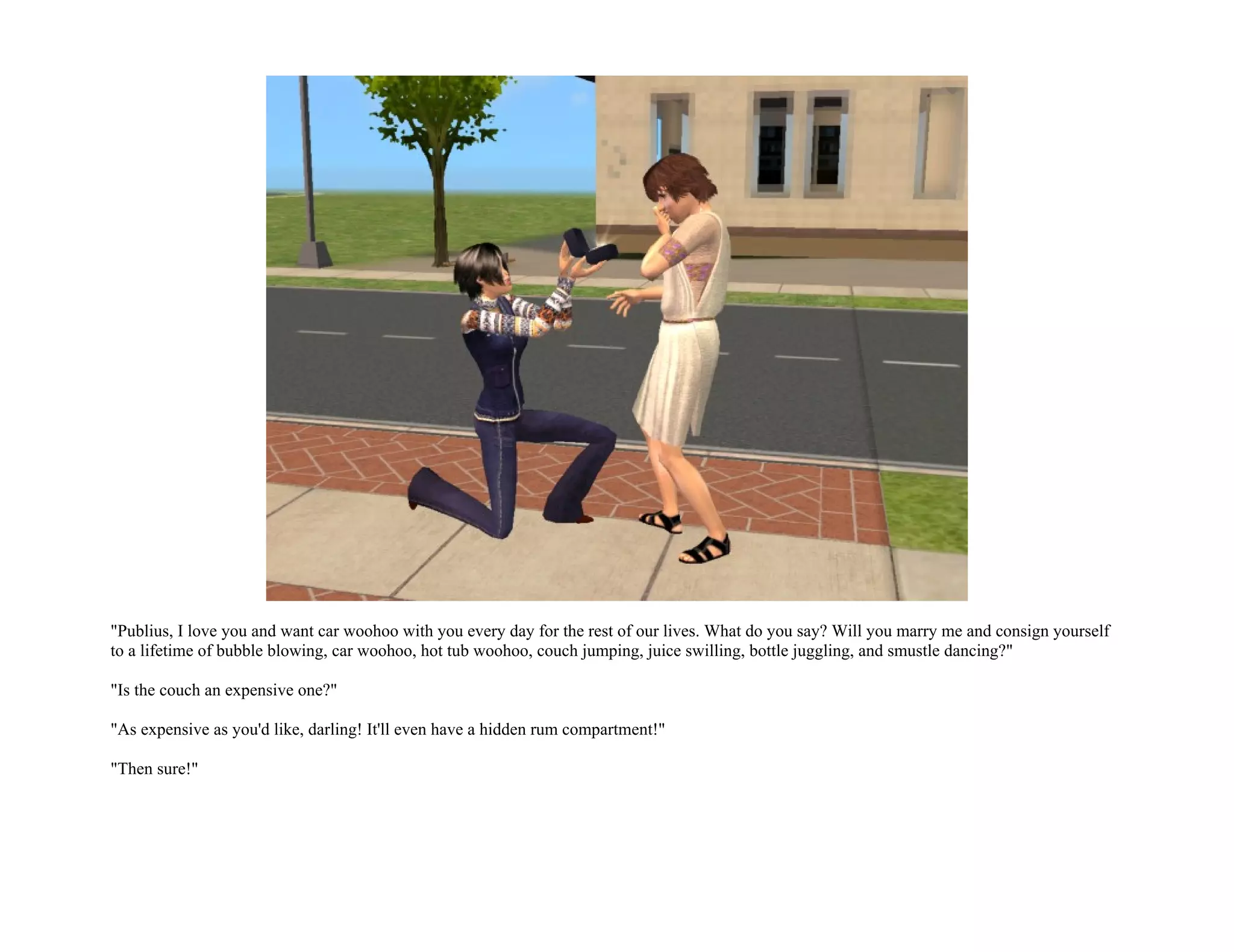 "Publius, I love you and want car woohoo with you every day for the rest of our lives. What do you say? Will you marry me and consign yourself
to a lifetime of bubble blowing, car woohoo, hot tub woohoo, couch jumping, juice swilling, bottle juggling, and smustle dancing?"

"Is the couch an expensive one?"

"As expensive as you'd like, darling! It'll even have a hidden rum compartment!"

"Then sure!"
 
