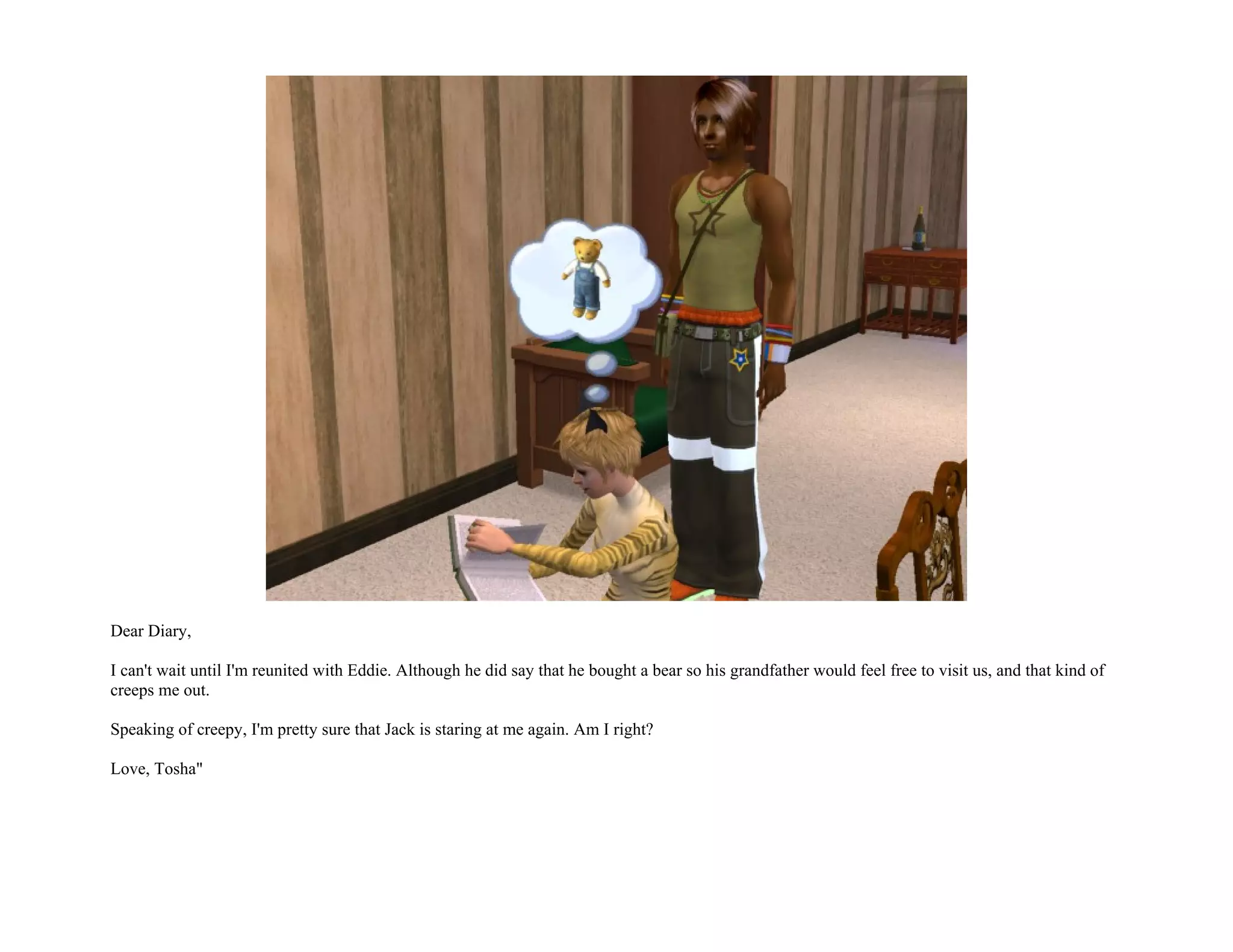 Dear Diary,

I can't wait until I'm reunited with Eddie. Although he did say that he bought a bear so his grandfather would feel free to visit us, and that kind of
creeps me out.

Speaking of creepy, I'm pretty sure that Jack is staring at me again. Am I right?

Love, Tosha"
 