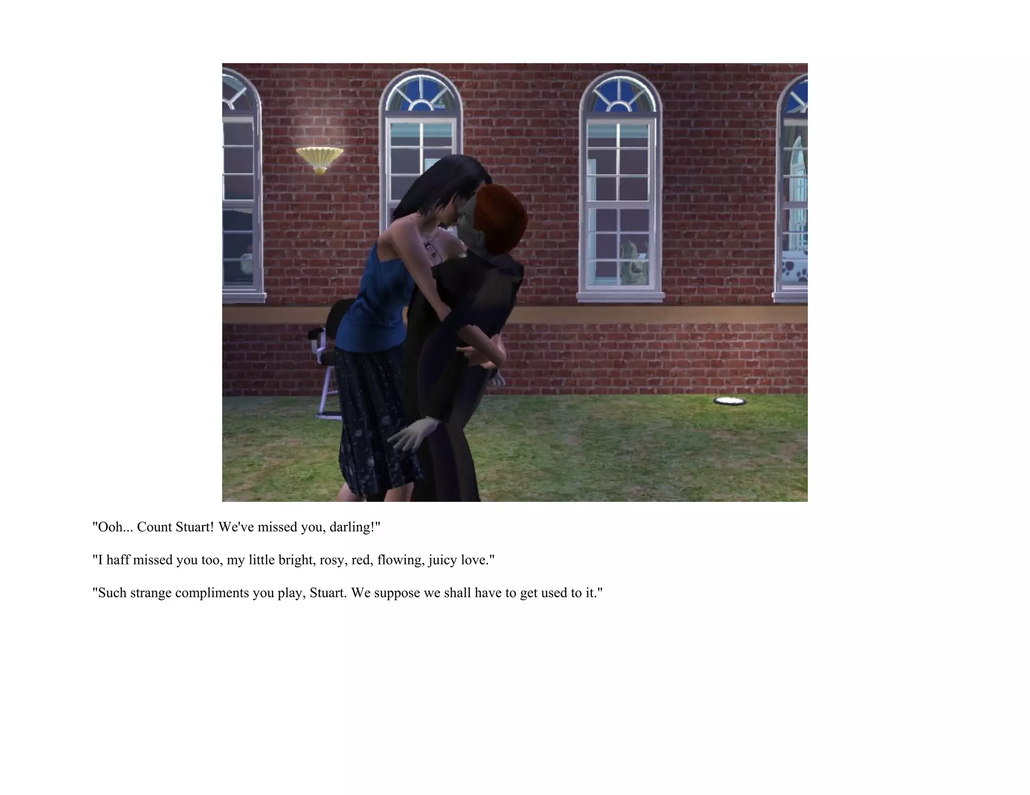 "Ooh... Count Stuart! We've missed you, darling!"

"I haff missed you too, my little bright, rosy, red, flowing, juicy love."

"Such strange compliments you play, Stuart. We suppose we shall have to get used to it."
 