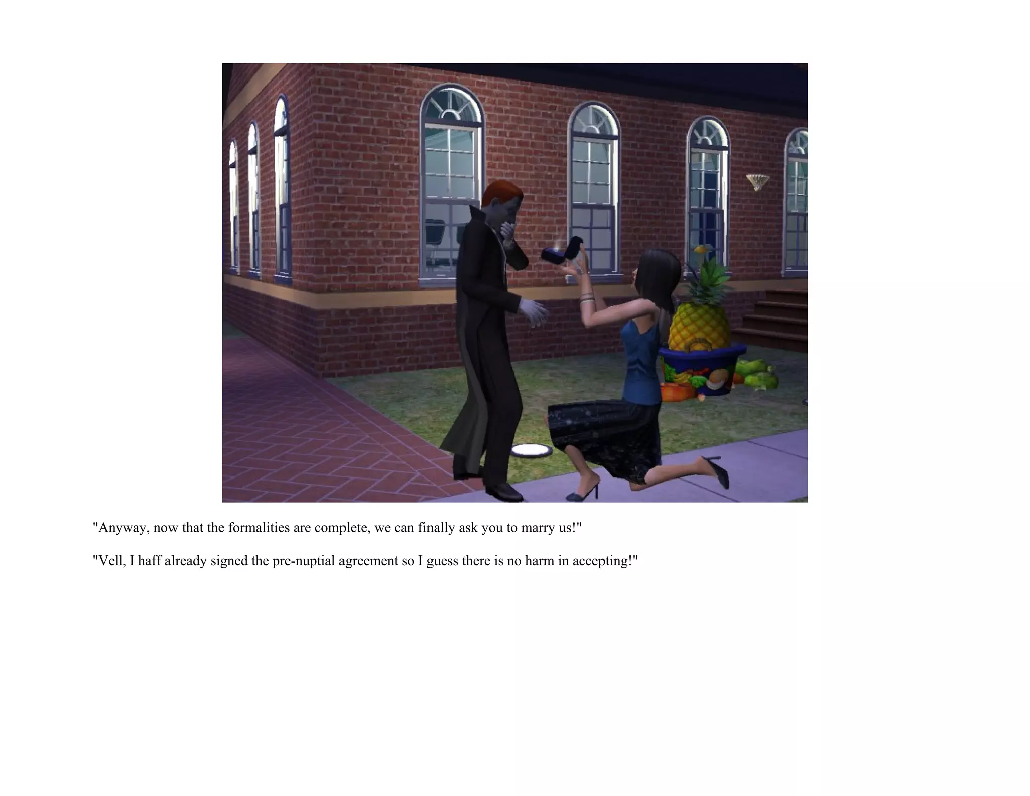 "Anyway, now that the formalities are complete, we can finally ask you to marry us!"

"Vell, I haff already signed the pre-nuptial agreement so I guess there is no harm in accepting!"
 