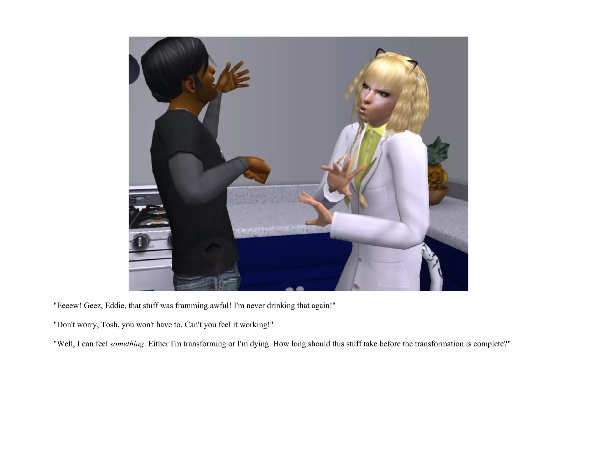 "Eeeew! Geez, Eddie, that stuff was framming awful! I'm never drinking that again!"

"Don't worry, Tosh, you won't have to. Can't you feel it working!"

"Well, I can feel something. Either I'm transforming or I'm dying. How long should this stuff take before the transformation is complete?"
 