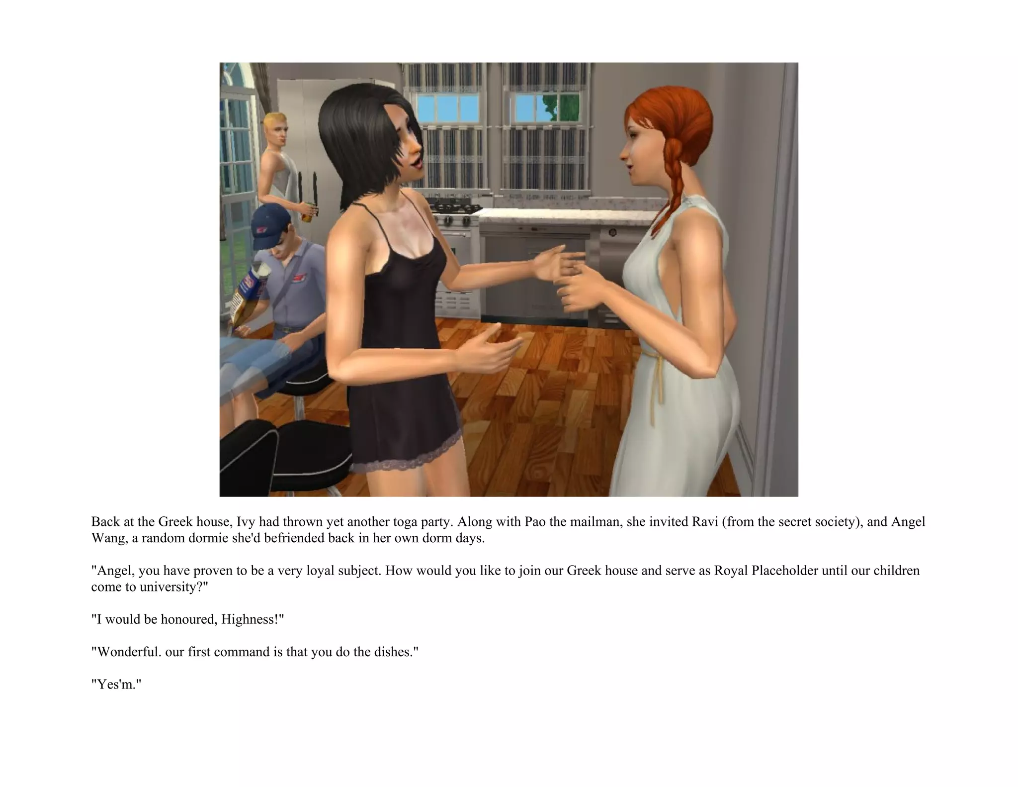 Back at the Greek house, Ivy had thrown yet another toga party. Along with Pao the mailman, she invited Ravi (from the secret society), and Angel
Wang, a random dormie she'd befriended back in her own dorm days.

"Angel, you have proven to be a very loyal subject. How would you like to join our Greek house and serve as Royal Placeholder until our children
come to university?"

"I would be honoured, Highness!"

"Wonderful. our first command is that you do the dishes."

"Yes'm."
 