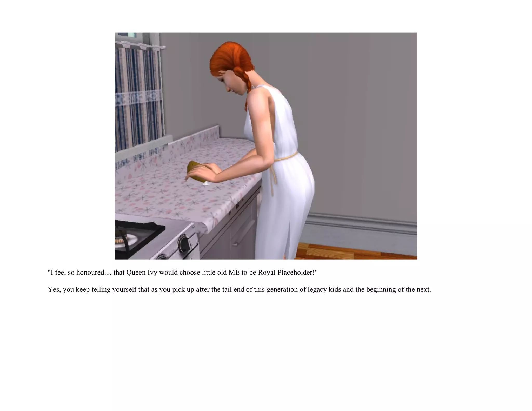 "I feel so honoured.... that Queen Ivy would choose little old ME to be Royal Placeholder!"

Yes, you keep telling yourself that as you pick up after the tail end of this generation of legacy kids and the beginning of the next.
 