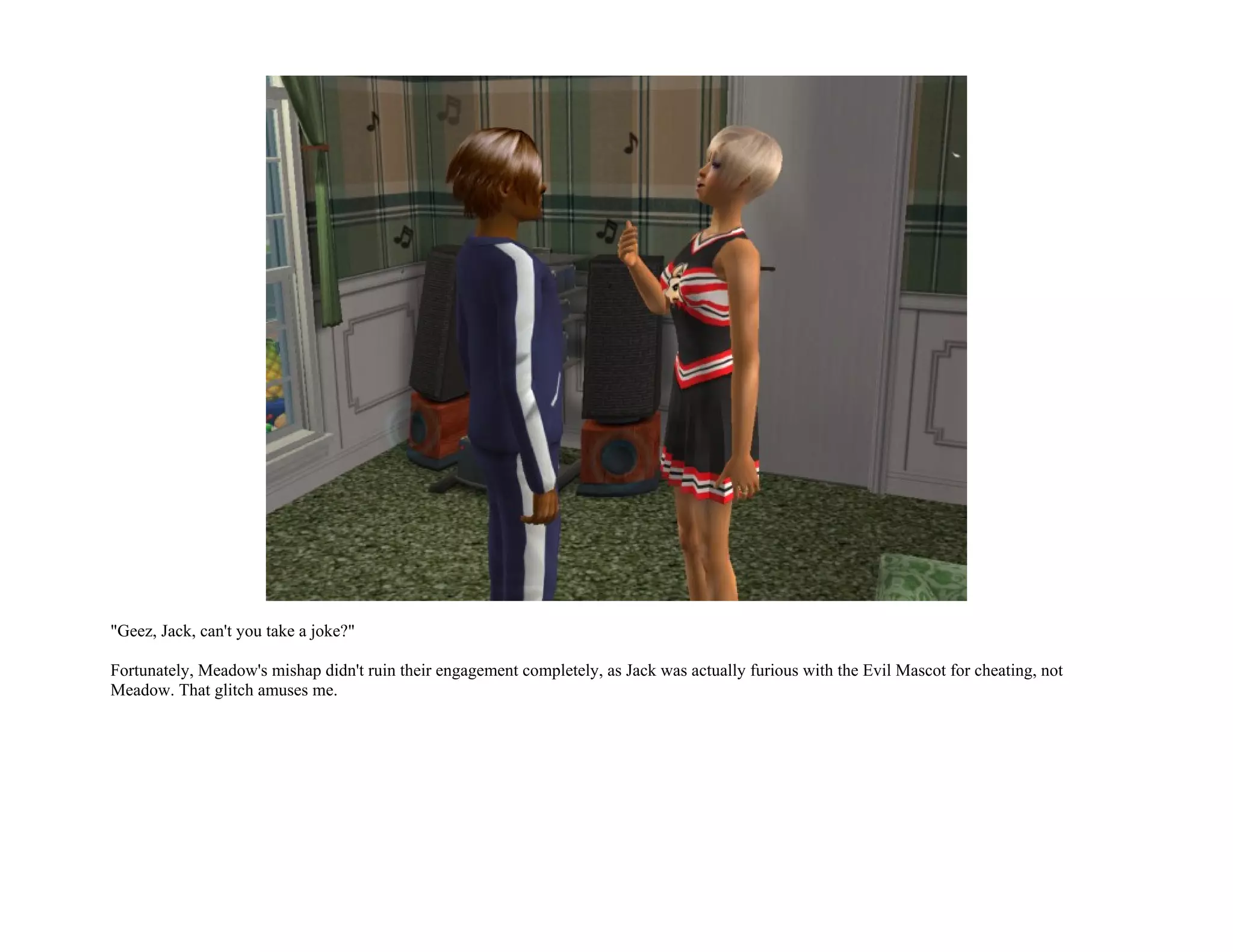 "Geez, Jack, can't you take a joke?"

Fortunately, Meadow's mishap didn't ruin their engagement completely, as Jack was actually furious with the Evil Mascot for cheating, not
Meadow. That glitch amuses me.
 