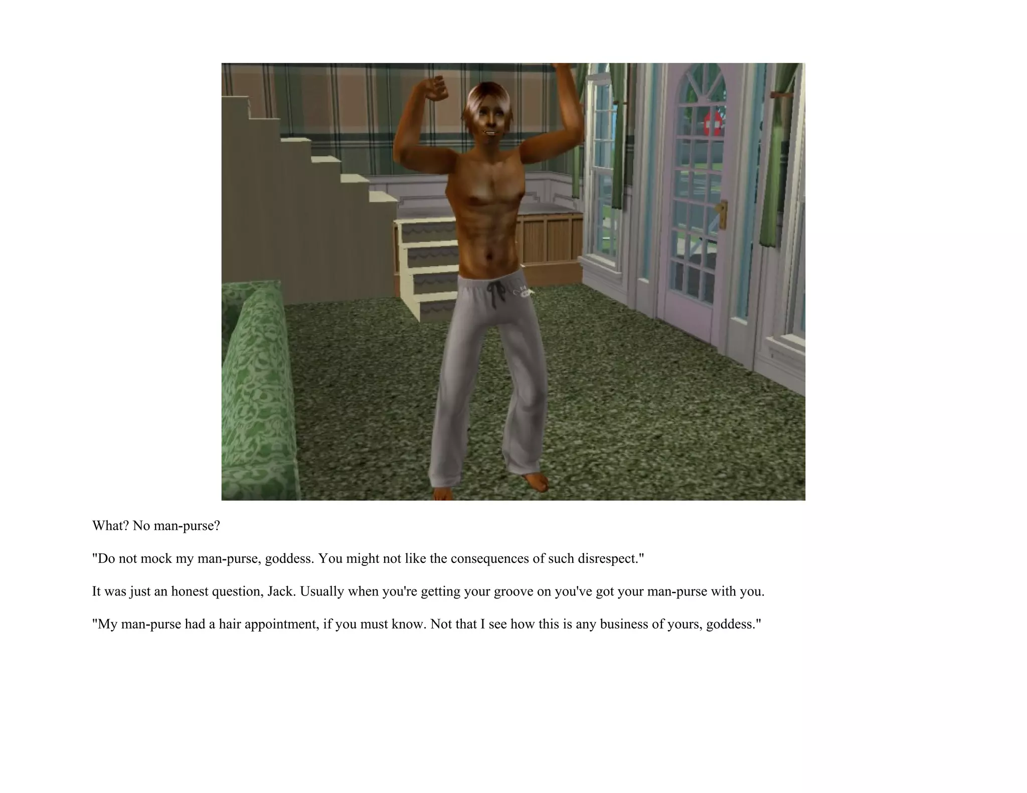What? No man-purse?

"Do not mock my man-purse, goddess. You might not like the consequences of such disrespect."

It was just an honest question, Jack. Usually when you're getting your groove on you've got your man-purse with you.

"My man-purse had a hair appointment, if you must know. Not that I see how this is any business of yours, goddess."
 