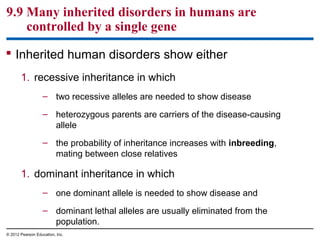9.9 Many inherited disorders in humans are
controlled by a single gene
 Inherited human disorders show either
1. recessive inheritance in which
– two recessive alleles are needed to show disease
– heterozygous parents are carriers of the disease-causing
allele
– the probability of inheritance increases with inbreeding,
mating between close relatives

1. dominant inheritance in which
– one dominant allele is needed to show disease and
– dominant lethal alleles are usually eliminated from the
population.
© 2012 Pearson Education, Inc.

 