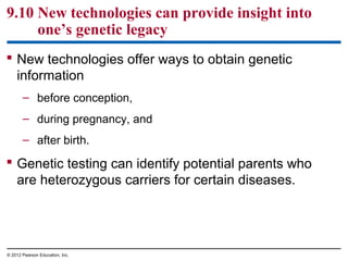 9.10 New technologies can provide insight into
one’s genetic legacy
 New technologies offer ways to obtain genetic
information
– before conception,
– during pregnancy, and
– after birth.

 Genetic testing can identify potential parents who
are heterozygous carriers for certain diseases.

© 2012 Pearson Education, Inc.

 