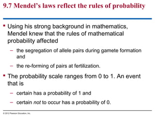 9.7 Mendel’s laws reflect the rules of probability
 Using his strong background in mathematics,
Mendel knew that the rules of mathematical
probability affected
– the segregation of allele pairs during gamete formation
and
– the re-forming of pairs at fertilization.

 The probability scale ranges from 0 to 1. An event
that is
– certain has a probability of 1 and
– certain not to occur has a probability of 0.
© 2012 Pearson Education, Inc.

 