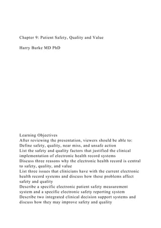 Chapter 9: Patient Safety, Quality and Value
Harry Burke MD PhD
Learning Objectives
After reviewing the presentation, viewers should be able to:
Define safety, quality, near miss, and unsafe action
List the safety and quality factors that justified the clinical
implementation of electronic health record systems
Discuss three reasons why the electronic health record is central
to safety, quality, and value
List three issues that clinicians have with the current electronic
health record systems and discuss how these problems affect
safety and quality
Describe a specific electronic patient safety measurement
system and a specific electronic safety reporting system
Describe two integrated clinical decision support systems and
discuss how they may improve safety and quality
 