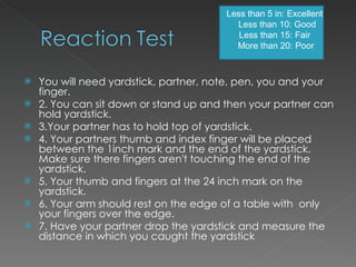 You will need yardstick, partner, note, pen, you and your finger. 2. You can sit down or stand up and then your partner can hold yardstick. 3.Your partner has to hold top of yardstick. 4. Your partners thumb and index finger will be placed between the 1inch mark and the end of the yardstick. Make sure there fingers aren't touching the end of the yardstick. 5. Your thumb and fingers at the 24 inch mark on the yardstick.  6. Your arm should rest on the edge of a table with  only your fingers over the edge. 7. Have your partner drop the yardstick and measure the distance in which you caught the yardstick Less than 5 in: Excellent  Less than 10: Good Less than 15: Fair  More than 20: Poor 