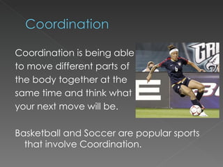 Coordination is being able to move different parts of the body together at the  same time and think what your next move will be. Basketball and Soccer are popular sports that involve Coordination. 