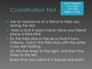 Ask for assistance of a friend to help you during the test.   Hold a stick in each hand. Have your friend place a third stick Fly the third stick in the air so that it turns halfway. Catch the third stick with the other 2 you are holding. Do this five times to the right, and then five times to the left. Every time you catch it, it equals one point 9-10 = Excellent 7-8 = Good   4-6 = Fair Below 4 = Poor 