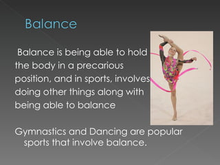 Balance is being able to hold the body in a precarious  position, and in sports, involves doing other things along with being able to balance Gymnastics and Dancing are popular sports that involve balance. 