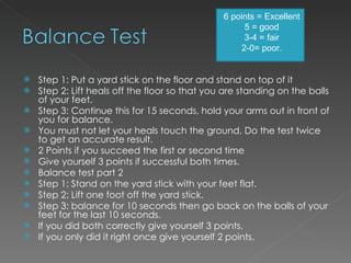 Step 1: Put a yard stick on the floor and stand on top of it Step 2: Lift heals off the floor so that you are standing on the balls of your feet. Step 3: Continue this for 15 seconds, hold your arms out in front of you for balance. You must not let your heals touch the ground, Do the test twice to get an accurate result. 2 Points if you succeed the first or second time Give yourself 3 points if successful both times. Balance test part 2 Step 1: Stand on the yard stick with your feet flat. Step 2: Lift one foot off the yard stick. Step 3: balance for 10 seconds then go back on the balls of your feet for the last 10 seconds. If you did both correctly give yourself 3 points. If you only did it right once give yourself 2 points. 6 points = Excellent 5 = good 3-4 = fair 2-0= poor. 