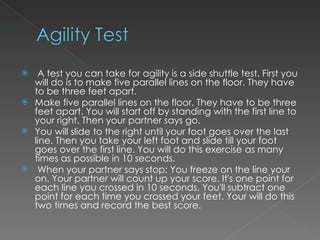 A test you can take for agility is a side shuttle test. First you will do is to make five parallel lines on the floor. They have to be three feet apart.  Make five parallel lines on the floor. They have to be three feet apart. You will start off by standing with the first line to your right. Then your partner says go.  You will slide to the right until your foot goes over the last line. Then you take your left foot and slide till your foot goes over the first line. You will do this exercise as many times as possible in 10 seconds. When your partner says stop; You freeze on the line your on. Your partner will count up your score. It's one point for each line you crossed in 10 seconds. You'll subtract one point for each time you crossed your feet. Your will do this two times and record the best score.  