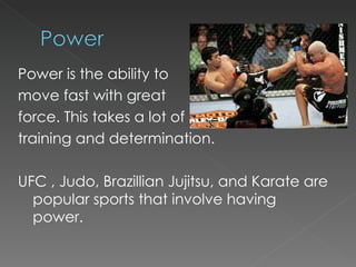 Power is the ability to  move fast with great  force. This takes a lot of  training and determination. UFC , Judo, Brazillian Jujitsu, and Karate are popular sports that involve having power. 