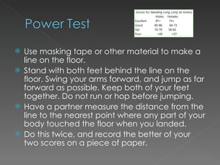 Use masking tape or other material to make a line on the floor. Stand with both feet behind the line on the floor. Swing your arms forward, and jump as far forward as possible. Keep both of your feet together. Do not run or hop before jumping. Have a partner measure the distance from the line to the nearest point where any part of your body touched the floor when you landed. Do this twice, and record the better of your two scores on a piece of paper.   