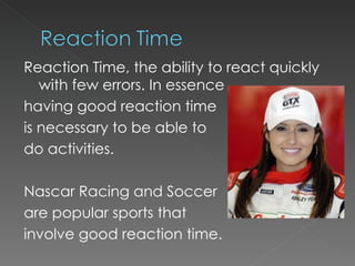 Reaction Time, the ability to react quickly with few errors. In essence having good reaction time  is necessary to be able to  do activities. Nascar Racing and Soccer  are popular sports that  involve good reaction time. 