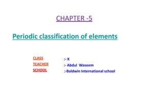 CHAPTER -5
Periodic classification of elements
CLASS
TEACHER
SCHOOL
:- X
:- Abdul Waseem
:-Baldwin International school
 