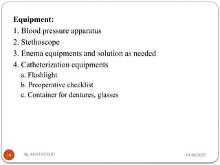 01/04/2025
By SENTAYEHU
10
Equipment:
1. Blood pressure apparatus
2. Stethoscope
3. Enema equipments and solution as needed
4. Catheterization equipments
a. Flashlight
b. Preoperative checklist
c. Container for dentures, glasses
 