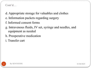 Cont’d…
01/04/2025
By SENTAYEHU
11
d. Appropriate storage for valuables and clothes
e. Information packets regarding surgery
f. Informed consent forms
g. Intravenous fluids, IV set, syringe and needles, and
equipment as needed
h. Preoperative medication
i. Transfer cart
 