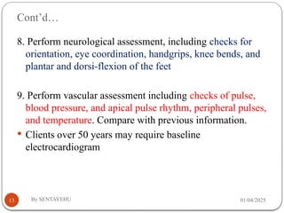 Cont’d…
01/04/2025
By SENTAYEHU
13
8. Perform neurological assessment, including checks for
orientation, eye coordination, handgrips, knee bends, and
plantar and dorsi-flexion of the feet
9. Perform vascular assessment including checks of pulse,
blood pressure, and apical pulse rhythm, peripheral pulses,
and temperature. Compare with previous information.
 Clients over 50 years may require baseline
electrocardiogram
 