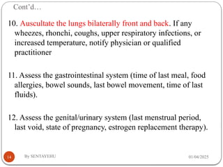 Cont’d…
01/04/2025
By SENTAYEHU
14
10. Auscultate the lungs bilaterally front and back. If any
wheezes, rhonchi, coughs, upper respiratory infections, or
increased temperature, notify physician or qualified
practitioner
11. Assess the gastrointestinal system (time of last meal, food
allergies, bowel sounds, last bowel movement, time of last
fluids).
12. Assess the genital/urinary system (last menstrual period,
last void, state of pregnancy, estrogen replacement therapy).
 